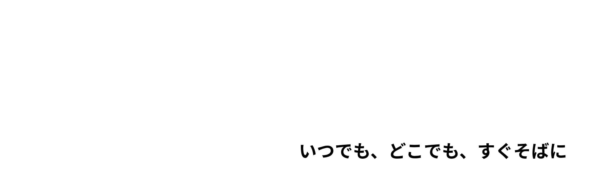 いつでも、どこでも、すぐそばに